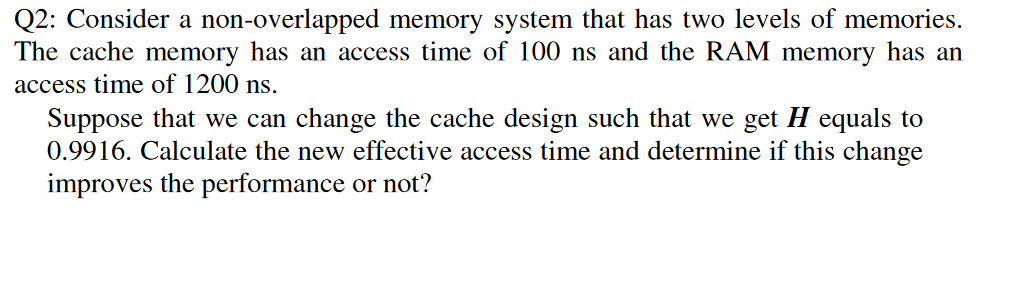 Q2: Consider a non-overlapped memory system that has two levels of memories.
The cache memory has an access time of 100 ns and the RAM memory has an
access time of 1200 ns.
Suppose that we can change the cache design such that we get H equals to
0.9916. Calculate the new effective access time and determine if this change
improves the performance or not?