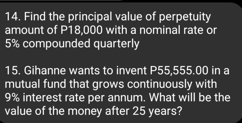 14. Find the principal value of perpetuity
amount of P18,000 with a nominal rate or
5% compounded quarterly
15. Gihanne wants to invent P55,555.00 in a
mutual fund that grows continuously with
9% interest rate per annum. What will be the
value of the money after 25 years?

