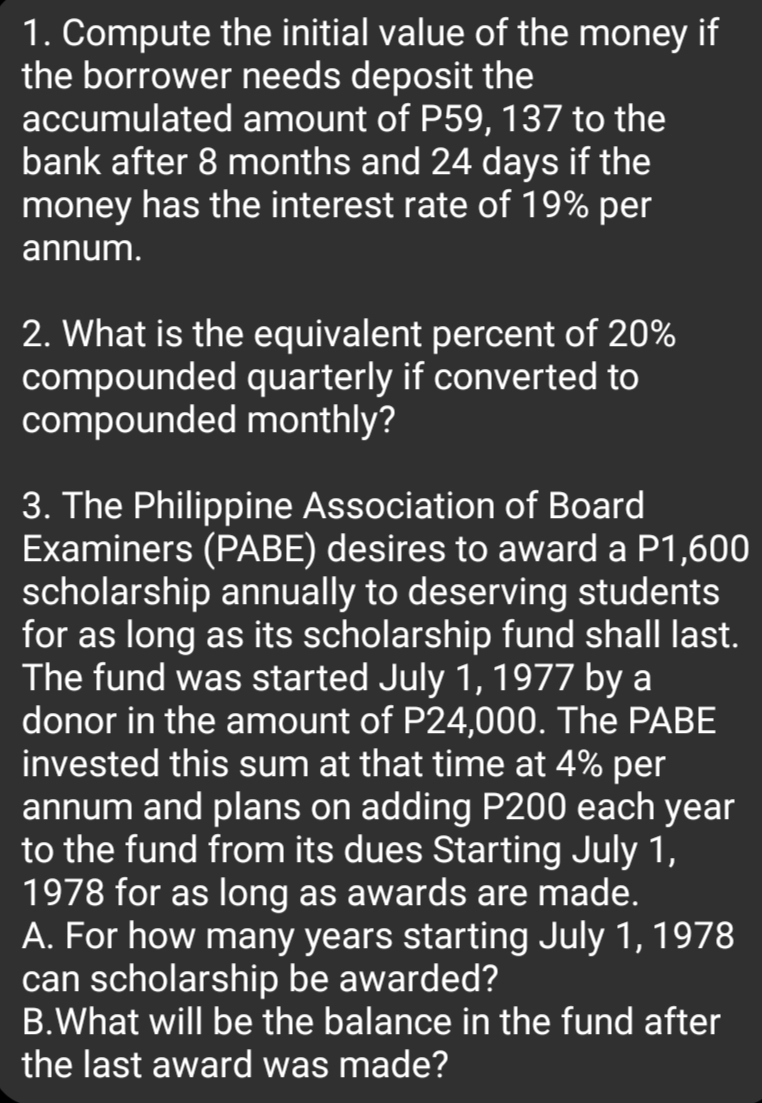 1. Compute the initial value of the money if
the borrower needs deposit the
accumulated amount of P59, 137 to the
bank after 8 months and 24 days if the
money has the interest rate of 19% per
annum.
2. What is the equivalent percent of 20%
compounded quarterly if converted to
compounded monthly?
3. The Philippine Association of Board
Examiners (PABE) desires to award a P1,600
scholarship annually to deserving students
for as long as its scholarship fund shall last.
The fund was started July 1, 1977 by a
donor in the amount of P24,000. The PABE
invested this sum at that time at 4% per
annum and plans on adding P200 each year
to the fund from its dues Starting July 1,
1978 for as long as awards are made.
A. For how many years starting July 1, 1978
can scholarship be awarded?
B.What will be the balance in the fund after
the last award was made?
