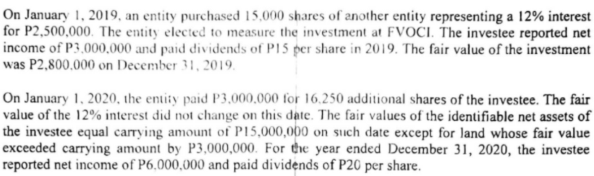 On January 1, 2019, an entity purchased 15,000 shares of another entity representing a 12% interest
for P2,500,000. The entity elected to measure the investment at FVOCI. The investee reported net
income of P3,000,000 and paid dividends of P15 per share in 2019. The fair value of the investment
was P2,800,000 on December 31, 2019.
On January 1, 2020, the entity paid P3,000,000 for 16.250 additional shares of the investee. The fair
value of the 12% interest did not change on this date. The fair values of the identifiable net assets of
the investee equal carrying amount of P15,000,000 on suich date except for land whose fair value
exceeded carrying amount by P3,000,000. For the year ended December 31, 2020, the investee
reported net income of P6,000,000 and paid dividends of P20 per share.
