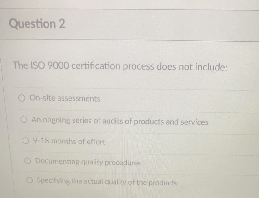 Question 2
The ISO 9000 certification process does not include:
O On-site assessments
O An ongoing series of audits of products and services
O 9-18 months of effort
O Documenting quality procedures
O Specifying the actual quality of the products
