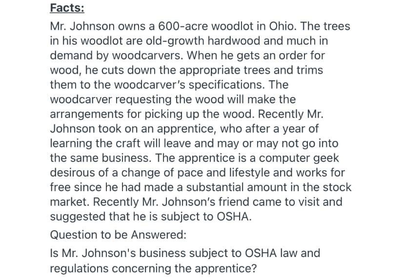 Facts:
Mr. Johnson owns a 600-acre woodlot in Ohio. The trees
in his woodlot are old-growth hardwood and much in
demand by woodcarvers. When he gets an order for
wood, he cuts down the appropriate trees and trims
them to the woodcarver's specifications. The
woodcarver requesting the wood will make the
arrangements for picking up the wood. Recently Mr.
Johnson took on an apprentice, who after a year of
learning the craft will leave and may or may not go into
the same business. The apprentice is a computer geek
desirous of a change of pace and lifestyle and works for
free since he had made a substantial amount in the stock
market. Recently Mr. Johnson's friend came to visit and
suggested that he is subject to OSHA.
Question to be Answered:
Is Mr. Johnson's business subject to OSHA law and
regulations concerning the apprentice?

