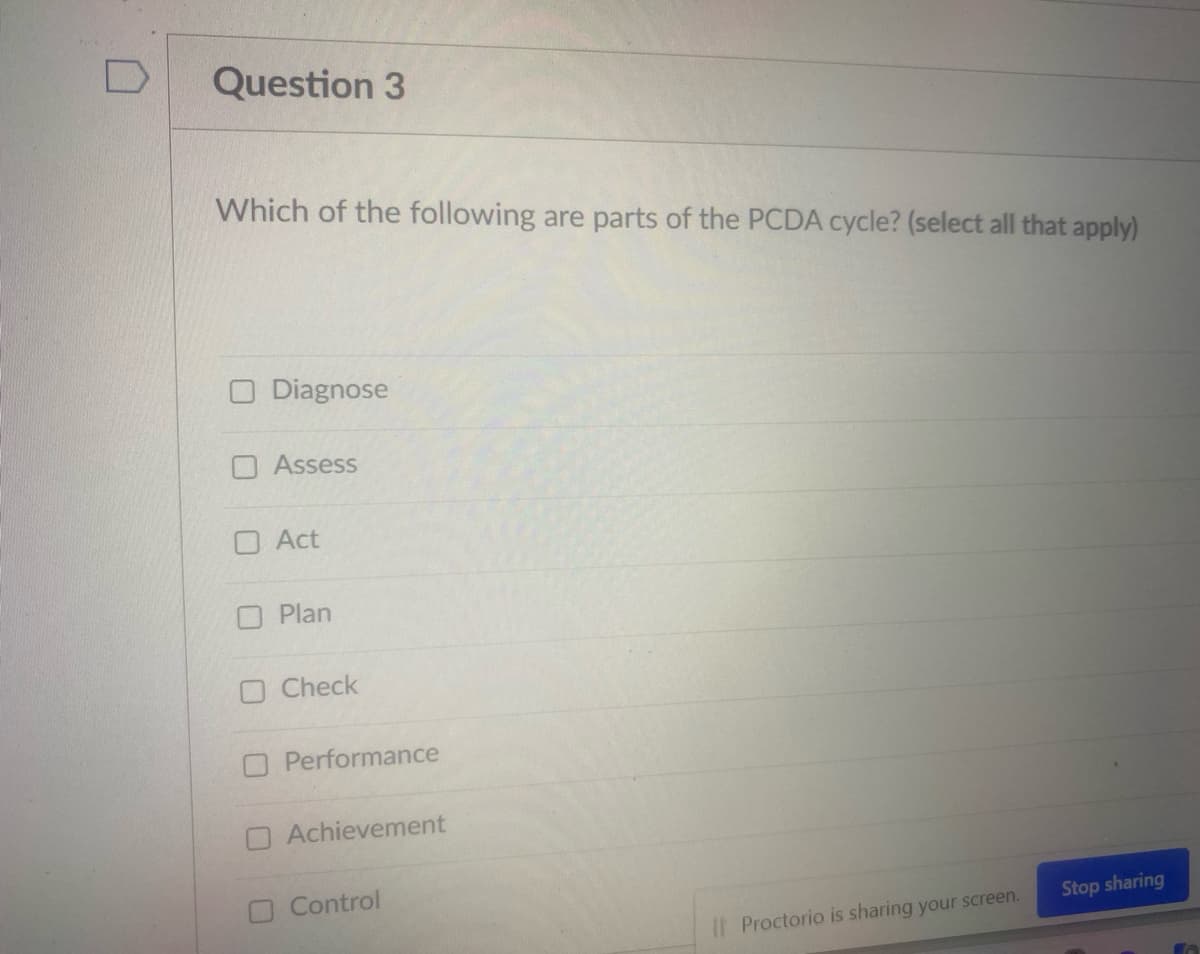 Question 3
Which of the following are parts of the PCDA cycle? (select all that apply)
Diagnose
O Assess
O Act
O Plan
O Check
O Performance
OAchievement
O Control
Stop sharing
Proctorio is sharing your screen.

