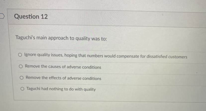 Question 12
Taguchi's main approach to quality was to:
Ignore quality issues, hoping that numbers would compensate for dissatisfied customers
O Remove the causes of adverse conditions
O Remove the effects of adverse conditions
O Taguchi had nothing to do with quality
