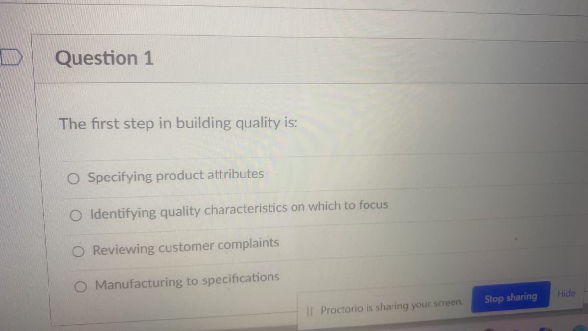 Question 1
The first step in building quality is:
O Specifying product attributes
O Identifying quality characteristics on which to focus
O Reviewing customer complaints
O Manufacturing to specifications
Stop sharing
Hide
I| Proctorio is sharing your screen.
