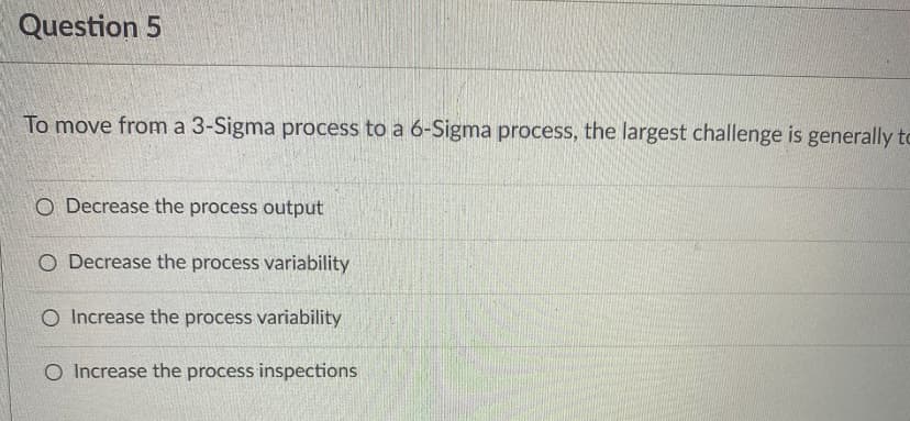 Question 5
To move from a 3-Sigma process to a 6-Sigma process, the largest challenge is generally tc
O Decrease the process output
O Decrease the process variability
O Increase the process variability
O Increase the process inspections
