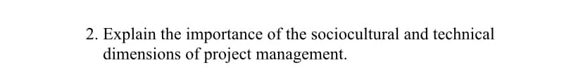 2. Explain the importance of the sociocultural and technical
dimensions of project management.
