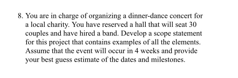 8. You are in charge of organizing a dinner-dance concert for
a local charity. You have reserved a hall that will seat 30
couples and have hired a band. Develop a scope statement
for this project that contains examples of all the elements.
Assume that the event will occur in 4 weeks and provide
your best guess estimate of the dates and milestones.
