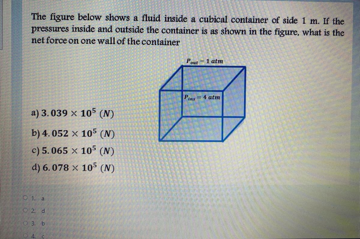 The figure below shows a fluid inside a cubical container of side 1 m. If the
pressures inside and outside the container is as shown in the figure, what is the
net force on one wall of the container
Pout = 1 atm
Pins = 4 atm
a) 3.039 x 105 (N)
b) 4. 052 × 105 (N)
c) 5.065 x 105 (N)
d) 6.078 x 105 (N)
O 1. a
O2. d
O 3. b
4.
