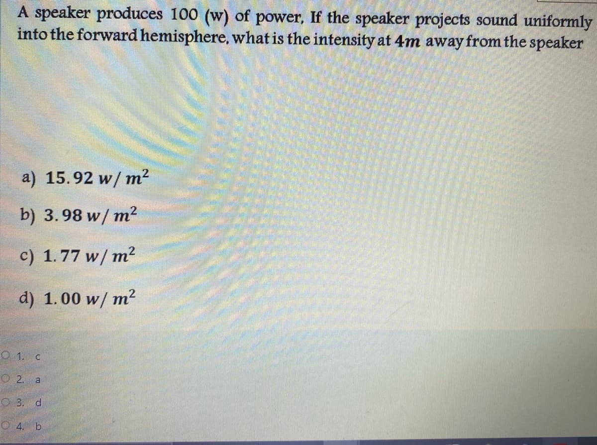 A speaker produces 100 (w) of power, If the speaker projects sound uniformly
into the forward hemisphere, what is the intensity at 4m away from the speaker
a) 15.92 w/ m?
b) 3. 98 w/ m²
c) 1.77 w/ m²
d) 1.00 w/ m2
O 1. C
O 2. a
O3. d
O 4. b
