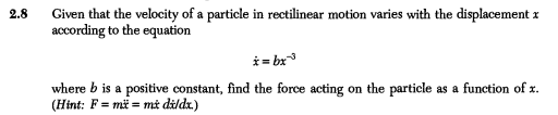 Given that the velocity of a particle in rectilinear motion varies with the displacement x
according to the equation
2.8
i = bx
where b is a positive constant, find the force acting on the particle as a function of x.
(Hint: F = mä = må dildx.)
