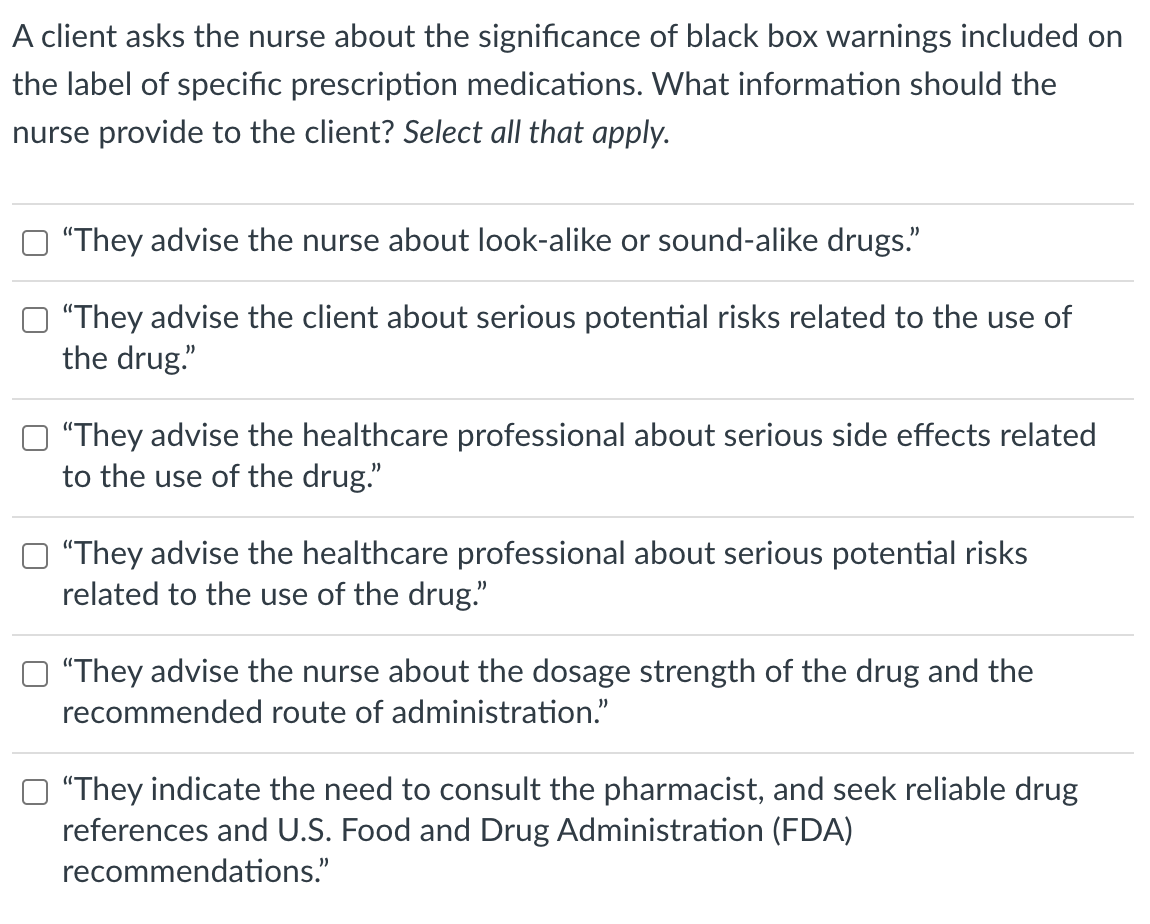 A client asks the nurse about the significance of black box warnings included on
the label of specific prescription medications. What information should the
nurse provide to the client? Select all that apply.
"They advise the nurse about look-alike or sound-alike drugs."
"They advise the client about serious potential risks related to the use of
the drug."
"They advise the healthcare professional about serious side effects related
to the use of the drug."
"They advise the healthcare professional about serious potential risks
related to the use of the drug."
"They advise the nurse about the dosage strength of the drug and the
recommended route of administration."
"They indicate the need to consult the pharmacist, and seek reliable drug
references and U.S. Food and Drug Administration (FDA)
recommendations."