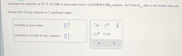 Calculate the solubility at 25 °C of CuBr in pure water and in a 0.0180M CoBr₂ solution. You'll find K, data in the ALEKS Data tab.
Round both of your answers to 2 significant digits.
solubility in pure water:
solubility in 0.0180 M CoBr₂ solution:
0²/
30
0 0°
ロロ