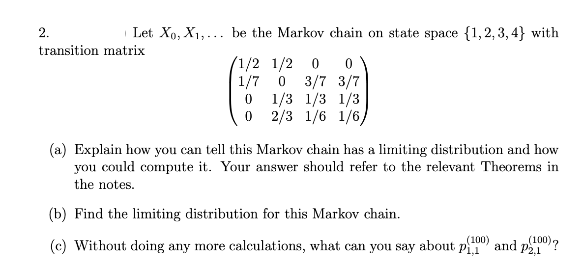 2.
Let X₁, X₁,... be the Markov chain on state space {1,2,3,4} with
transition matrix
1/2 1/2 0 0
1/7 0 3/7 3/7
1/3 1/3 1/3
2/3 1/6 1/6,
0
0
(a) Explain how you can tell this Markov chain has a limiting distribution and how
you could compute it. Your answer should refer to the relevant Theorems in
the notes.
(b) Find the limiting distribution for this Markov chain.
(c) Without doing any more calculations, what can you say about p1100) and p(100)?