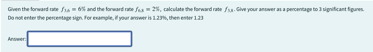 Given the forward rate f3,6 = 6% and the forward rate ƒ6,8 = 2%, calculate the forward rate ƒ3,8. Give your answer as a percentage to 3 significant figures.
Do not enter the percentage sign. For example, if your answer is 1.23%, then enter 1.23
Answer: