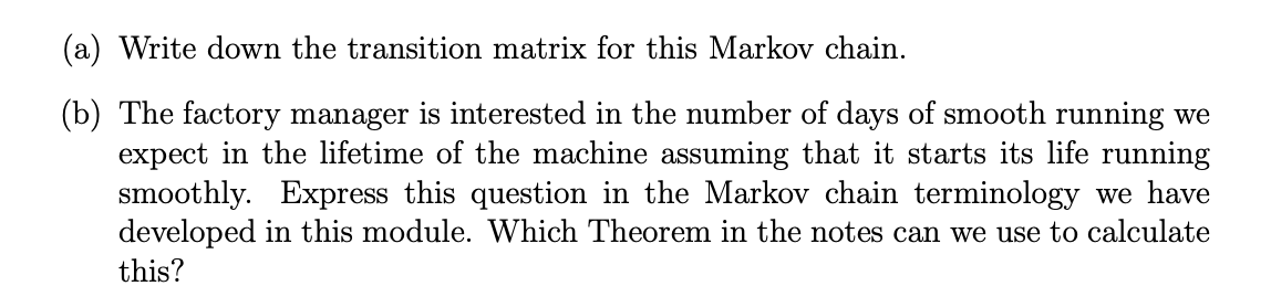 (a) Write down the transition matrix for this Markov chain.
(b) The factory manager is interested in the number of days of smooth running we
expect in the lifetime of the machine assuming that it starts its life running
smoothly. Express this question in the Markov chain terminology we have
developed in this module. Which Theorem in the notes can we use to calculate
this?