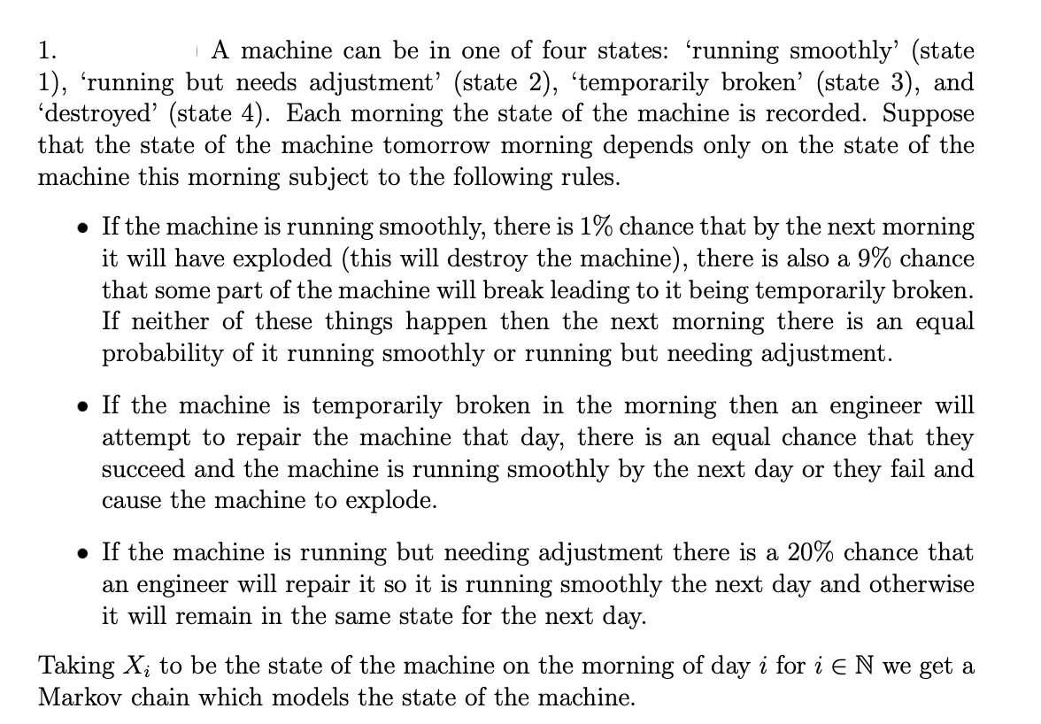 1.
A machine can be in one of four states: 'running smoothly' (state
1), 'running but needs adjustment' (state 2), 'temporarily broken' (state 3), and
'destroyed' (state 4). Each morning the state of the machine is recorded. Suppose
that the state of the machine tomorrow morning depends only on the state of the
machine this morning subject to the following rules.
• If the machine is running smoothly, there is 1% chance that by the next morning
it will have exploded (this will destroy the machine), there is also a 9% chance
that some part of the machine will break leading to it being temporarily broken.
If neither of these things happen then the next morning there is an equal
probability of it running smoothly or running but needing adjustment.
• If the machine is temporarily broken in the morning then an engineer will
attempt to repair the machine that day, there is an equal chance that they
succeed and the machine is running smoothly by the next day or they fail and
cause the machine to explode.
. If the machine is running but needing adjustment there is a 20% chance that
an engineer will repair it so it is running smoothly the next day and otherwise
it will remain in the same state for the next day.
Taking X₂ to be the state of the machine on the morning of day i for i E N we get a
Markov chain which models the state of the machine.