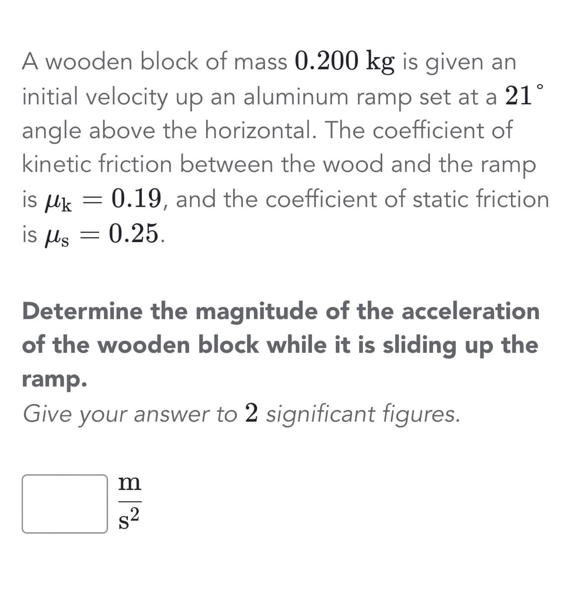 A wooden block of mass 0.200 kg is given an
initial velocity up an aluminum ramp set at a 21°
angle above the horizontal. The coefficient of
kinetic friction between the wood and the ramp
0.19, and the coefficient of static friction
0.25.
is k
is us
=
=
Determine the magnitude of the acceleration
of the wooden block while it is sliding up the
ramp.
Give your answer to 2 significant figures.
m
s²