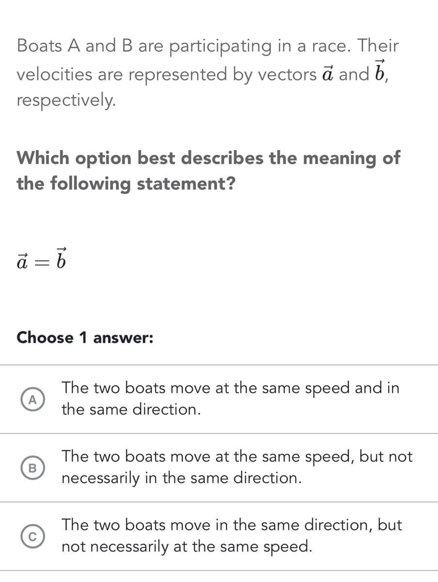 Boats A and B are participating in a race. Their
velocities are represented by vectors a and b
respectively.
Which option best describes the meaning of
the following statement?
ā
= b
Choose 1 answer:
A
B
The two boats move at the same speed and in
the same direction.
The two boats move at the same speed, but not
necessarily in the same direction.
The two boats move in the same direction, but
not necessarily at the same speed.
