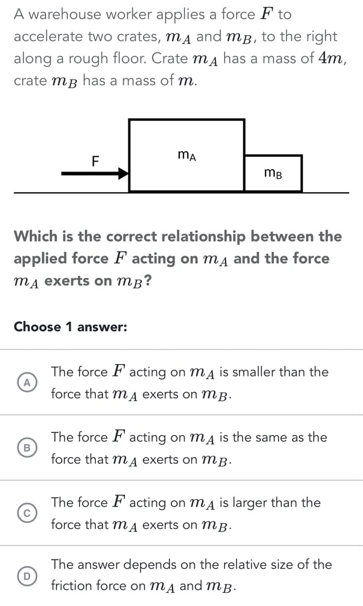A warehouse worker applies a force F to
accelerate two crates, mã and mp, to the right
along a rough floor. Crate mд has a mass of 4m,
crate mp has a mass of m.
Choose 1 answer:
A
F
Which is the correct relationship between the
applied force F acting on mд and the force
mд exerts on mB?
B
D
MA
mB
The force Facting on my is smaller than the
force that mA exerts on MB.
The force Facting on my is the same as the
force that mA exerts on MB.
The force Facting on my is larger than the
force that mд exerts on MB.
The answer depends on the relative size of the
friction force on MA and MB.
