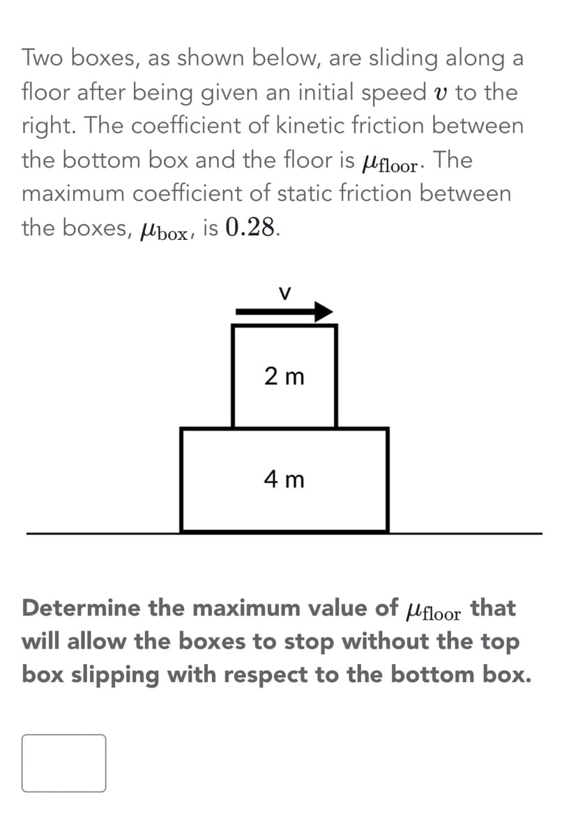Two boxes, as shown below, are sliding along a
floor after being given an initial speed u to the
right. The coefficient of kinetic friction between
the bottom box and the floor is µfloor. The
maximum coefficient of static friction between
the boxes, box, is 0.28.
2 m
4 m
Determine the maximum value of floor that
will allow the boxes to stop without the top
box slipping with respect to the bottom box.