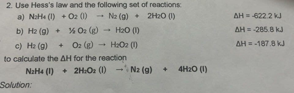 2. Use Hess's law and the following set of reactions:
a) N2H4 (1) + 02 (1)
b) H2(g)
H2 (g) + O2 (g) → H2O (1)
N2 (g) +
2H2O (1)
AH=-622.2 kJ
AH=-285.8 kJ
AH=-187.8 kJ
c) H2(g) + O2 (g) → H2O2 (1)
to calculate the AH for the reaction
N2H4 (1)
+ 2H2O2 (1)
>N2 (g) + 4H2O (1)
Solution: