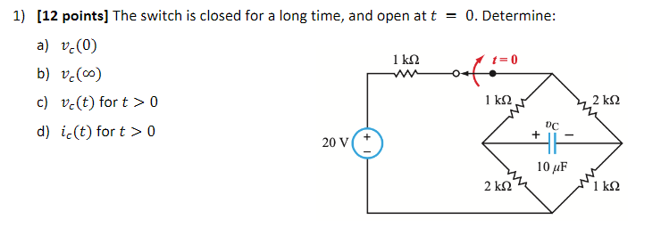 1) [12 points] The switch is closed for a long time, and open at t = 0. Determine:
a) v.(0)
1 Ω
t= 0
b) v.(0)
c) v-(t) for t > 0
1 k2
2 k2
d) ic(t) for t > 0
20 V
10 µF
2 k2
1 k2

