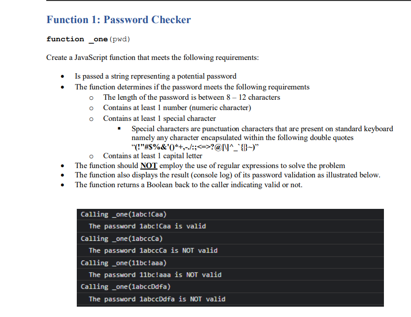 Function 1: Password Checker
function _one (pwd)
Create a JavaScript function that meets the following requirements:
• Is passed a string representing a potential password
The function determines if the password meets the following requirements
o The length of the password is between 8 – 12 characters
o Contains at least 1 number (numeric character)
o Contains at least 1 special character
Special characters are punctuation characters that are present on standard keyboard
namely any character encapsulated within the following double quotes
"(!"#S%&'(*+,-./:;<=>?@l\]^_' {}-)"
o Contains at least 1 capital letter
The function should NOT employ the use of regular expressions to solve the problem
The function also displays the result (console log) of its password validation as illustrated below.
The function returns a Boolean back to the caller indicating valid or not.
Calling _one(labc!Caa)
The password labc!Caa is valid
Calling _one(labccCa)
The password labccCa is NOT valid
Calling _one(11bc!aaa)
The password 11bc!aaa is NOT valid
Calling _one(labccDdfa)
The password labccDdfa is NOT valid
