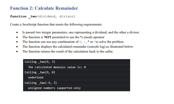 Function 2: Calculate Remainder
function _two (dividend, divisor)
Create a JavaScript function that meets the following requirements:
• Is passed two integer parameters, one representing a dividend, and the other a divisor.
• The function is NOT permitted to use the % (mod) operator
• The function can use any combination of +, -, * or / to solve the problem
• The function displays the calculated remainder (console log) as illustrated below:
• The function returns the result of the calculation back to the caller.
Calling _two(9, 3)
The calculated modulus value is: 0
Calling _two(9, ®)
undefined
Calling _two(-9, 3)
unsigned numbers supported only
