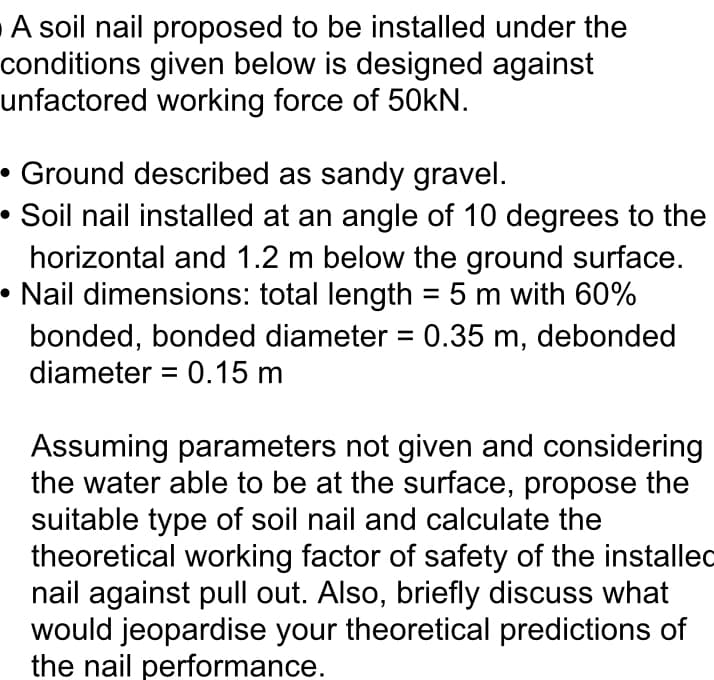 A soil nail proposed to be installed under the
conditions given below is designed against
unfactored working force of 50KN.
• Ground described as sandy gravel.
• Soil nail installed at an angle of 10 degrees to the
horizontal and 1.2 m below the ground surface.
• Nail dimensions: total length = 5 m with 60%
bonded, bonded diameter = 0.35 m, debonded
diameter = 0.15 m
Assuming parameters not given and considering
the water able to be at the surface, propose the
suitable type of soil nail and calculate the
theoretical working factor of safety of the installed
nail against pull out. Also, briefly discuss what
would jeopardise your theoretical predictions of
the nail performance.
