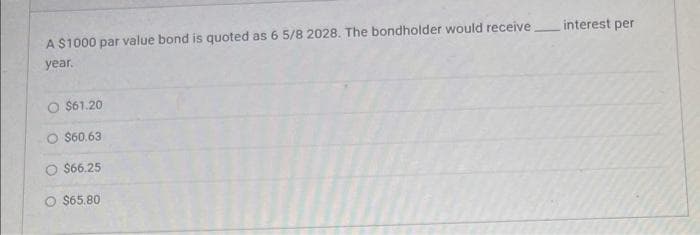 A $1000 par value bond is quoted as 6 5/8 2028. The bondholder would receive
year.
$61.20
O $60.63
$66.25
O $65.80
interest per