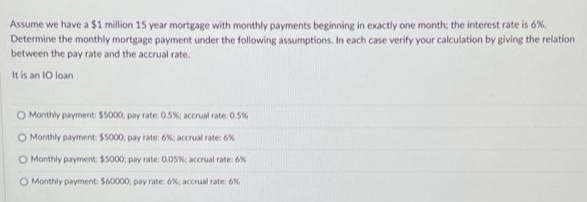Assume we have a $1 million 15 year mortgage with monthly payments beginning in exactly one month; the interest rate is 6%.
Determine the monthly mortgage payment under the following assumptions. In each case verify your calculation by giving the relation
between the pay rate and the accrual rate.
It is an 10 loan
O Monthly payment: $5000; pay rate: 0.5%; accrual rate: 0.5%
O Monthly payment: $5000; pay rate: 6%; accrual rate: 6%
O Monthly payment: $5000; pay rate: 0.05%; accrual rate: 6%
O Monthly payment: $60000, pay rate: 6%; accrual rate: 6%