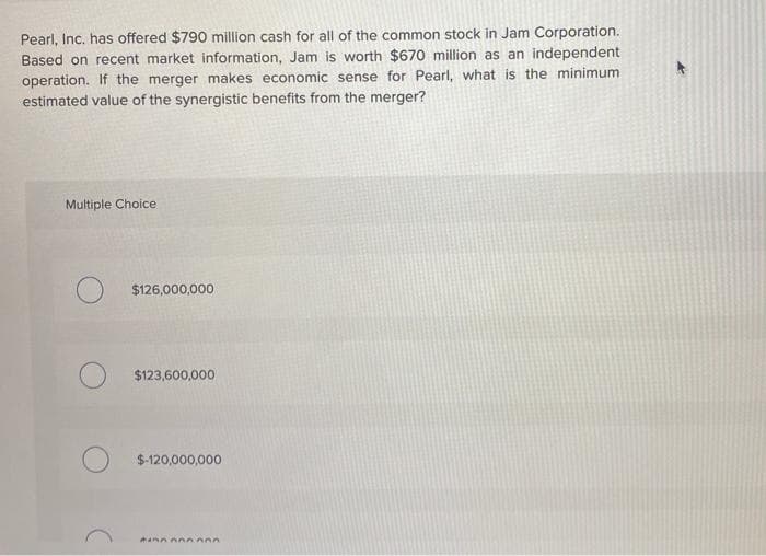 Pearl, Inc. has offered $790 million cash for all of the common stock in Jam Corporation.
Based on recent market information, Jam is worth $670 million as an independent
operation. If the merger makes economic sense for Pearl, what is the minimum
estimated value of the synergistic benefits from the merger?
Multiple Choice
$126,000,000
$123,600,000
$-120,000,000