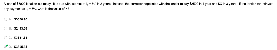 A loan of $5000 is taken out today. It is due with interest at j4 = 8% in 2 years. Instead, the borrower negotiates with the lender to pay $2500 in 1 year and $X in 3 years. If the lender can reinvest
any payment at j₂ = 5%, what is the value of X?
OA. $3038.93
OB. $2493.59
OC. $3581.68
D. $3395.34
