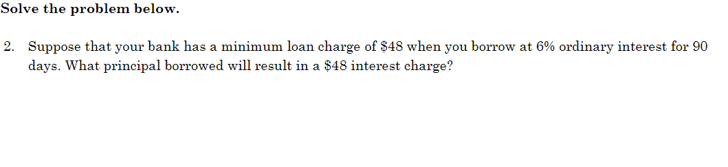 Solve the problem below.
2. Suppose that your bank has a minimum loan charge of $48 when you borrow at 6% ordinary interest for 90
days. What principal borrowed will result in a $48 interest charge?