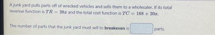 A junk yard pulls parts off of wrecked vehicles and sells them to a wholesaler. If its total
revenue function is TR = 28z and the total cost function is TC
168 +20z.
The number of parts that the junk yard must sell to breakeven is
S
parts.