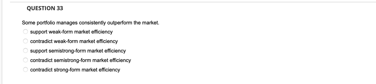 QUESTION 33
Some portfolio manages consistently outperform the market.
support weak-form market efficiency
contradict weak-form market efficiency
0 0 0 0 о
support semistrong-form market efficiency
contradict semistrong-form market efficiency
contradict strong-form market efficiency