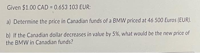 Given $1.00 CAD = 0.653 103 EUR:
a) Determine the price in Canadian funds of a BMW priced at 46 500 Euros (EUR).
b) If the Canadian dollar decreases in value by 5%, what would be the new price of
the BMW in Canadian funds?
