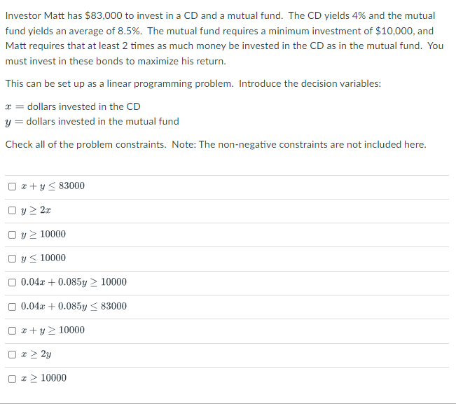 Investor Matt has $83,000 to invest in a CD and a mutual fund. The CD yields 4% and the mutual
fund yields an average of 8.5%. The mutual fund requires a minimum investment of $10,000, and
Matt requires that at least 2 times as much money be invested in the CD as in the mutual fund. You
must invest in these bonds to maximize his return.
This can be set up as a linear programming problem. Introduce the decision variables:
x = dollars invested in the CD
y = dollars invested in the mutual fund
Check all of the problem constraints. Note: The non-negative constraints are not included here.
O x + y < 83000
O y > 2x
O y > 10000
O y< 10000
O 0.04x + 0.085y > 10000
0.04x + 0.085y < 83000
O x + y > 10000
O x > 2y
O a> 10000
