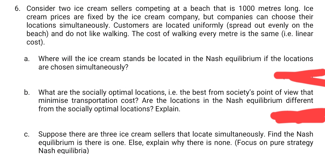 6. Consider two ice cream sellers competing at a beach that is 1000 metres long. Ice
cream prices are fixed by the ice cream company, but companies can choose their
locations simultaneously. Customers are located uniformly (spread out evenly on the
beach) and do not like walking. The cost of walking every metre is the same (i.e. linear
cost).
Where will the ice cream stands be located in the Nash equilibrium if the locations
are chosen simultaneously?
а.
b.
What are the socially optimal locations, i.e. the best from society's point of view that
minimise transportation cost? Are the locations in the Nash equilibrium different
from the socially optimal locations? Explain.
Suppose there are three ice cream sellers that locate simultaneously. Find the Nash
equilibrium is there is one. Else, explain why there is none. (Focus on pure strategy
Nash equilibria)
С.
