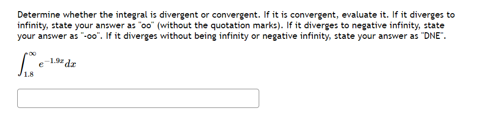 Determine whether the integral is divergent or convergent. If it is convergent, evaluate it. If it diverges to
infinity, state your answer as "oo" (without the quotation marks). If it diverges to negative infinity, state
your answer as "-oo". If it diverges without being infinity or negative infinity, state your answer as "DNE".
[..
1.8
-1.9x dx