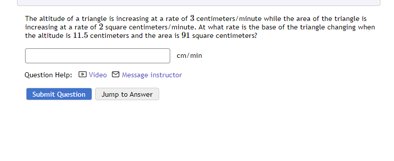 The altitude of a triangle is increasing at a rate of 3 centimeters/minute while the area of the triangle is
increasing at a rate of 2 square centimeters/minute. At what rate is the base of the triangle changing when
the altitude is 11.5 centimeters and the area is 91 square centimeters?
cm/min
Question Help: Video Message instructor
Submit Question Jump to Answer