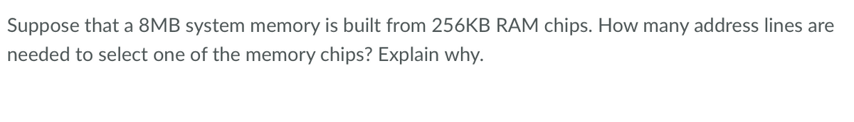 Suppose that a 8MB system memory is built from 256KB RAM chips. How many address lines are
needed to select one of the memory chips? Explain why.