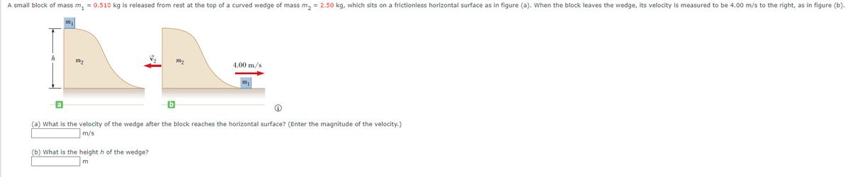 A small block of mass m₁ = 0.510 kg is released from rest at the top of a curved wedge of mass m₂ = 2.50 kg, which sits on a frictionless horizontal surface as in figure (a). When the block leaves the wedge, its velocity is measured to be 4.00 m/s to the right, as in figure (b).
h
m₁
m₂
b
(b) What is the height h of the wedge?
m
m₂
4.00 m/s
m
Ⓡ
(a) What is the velocity of the wedge after the block reaches the horizontal surface? (Enter the magnitude of the velocity.)
m/s