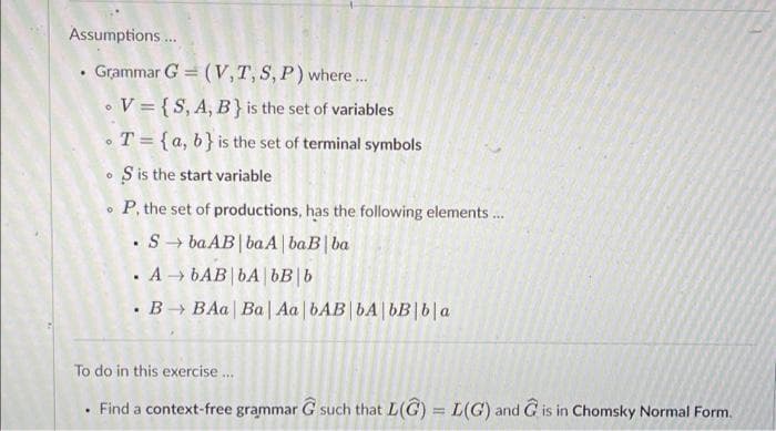 Assumptions.
Grammar G = (V,T, S, P) where..
•V = {S, A, B} is the set of variables
•T= {a, b}is the set of terminal symbols
• S is the start variable
P, the set of productions, has the following elements..
• S → ba AB|baA | baB| ba
. A → bAB|bA | bB|b
• B BAa | Ba| Aa | bAB|bA|bB|b|a
To do in this exercise.
Find a context-free grammar G such that L(G) = L(G) and G is in Chomsky Normal Form.
%3D
