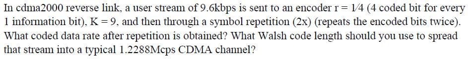 In cdma2000 reverse link, a user stream of 9.6kbps is sent to an encoder r = 14 (4 coded bit for every
1 information bit), K = 9. and then through a symbol repetition (2x) (repeats the encoded bits twice).
What coded data rate after repetition is obtained? What Walsh code length should you use to spread
that stream into a typical 1.2288Mcps CDMA channel?
