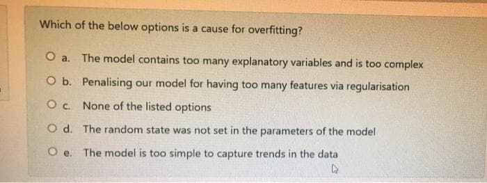 Which of the below options is a cause for overfitting?
O a. The model contains too many explanatory variables and is too complex
O b. Penalising our model for having too many features via regularisation
O . None of the listed options
O d. The random state was not set in the parameters of the model
O e. The model is too simple to capture trends in the data
