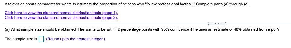 A television sports commentator wants to estimate the proportion of citizens who "follow professional football." Complete parts (a) through (c).
Click here to view the standard normal distribution table (page 1).
Click here to view the standard normal distribution table (page 2).
.....
(a) What sample size should be obtained if he wants to be within 2 percentage points with 95% confidence if he uses an estimate of 48% obtained from a poll?
The sample size is
(Round up to the nearest integer.)
