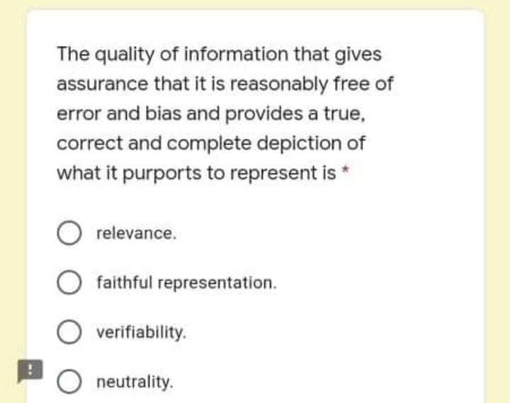 The quality of information that gives
assurance that it is reasonably free of
error and bias and provides a true,
correct and complete depiction of
what it purports to represent is *
O relevance.
faithful representation.
O verifiability.
O neutrality.
