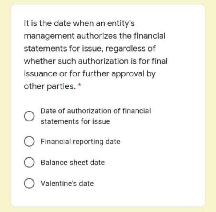 It is the date when an entity's
management authorizes the financial
statements for issue, regardless of
whether such authorization is for final
issuance or for further approval by
other parties. *
Date of authorization of financial
statements for issue
O Financial reporting date
O Balance sheet date
O Valentine's date
